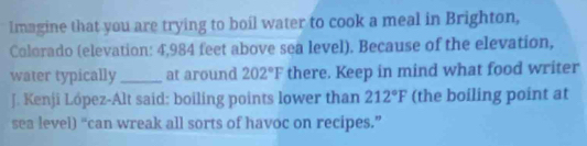 Imagine that you are trying to boil water to cook a meal in Brighton, 
Colorado (elevation: 4,984 feet above sea level). Because of the elevation, 
water typically_ at around 202°F there. Keep in mind what food writer 
J. Kenji Löpez-Alt said: boiling points lower than 212°F (the boiling point at 
sea level) “can wreak all sorts of havoc on recipes.”