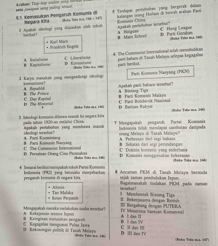 Arahan: Tiap-tiap soalan yang beriul u
satu jawapan yang paling sesuai.
6.1 Kemasukan Pengaruh Komunis di 5 Terdapat pertubuhan yang bergerak dalam
Negara Kita (Buku Teks m.s. 146 - 147) kalangan orang Hailam di bawah arahan Parti
Komunis China.
1 Apakah ideologi yang diasaskan oleh tokoh Apakah pertubuhan tersebut?
berikut? A Huiguan C Hung League
Karl Marx B Main School D Parti Gerakan
(Buku Teks m.s. 146)
Friedrich Engels
A Sosialisme C Liberalisme 6 The Communist International telah menubuhkan
B Kapitalisme D Komunisme parti baharu di Tanah Melayu selepas kegagalan
(Buku Teks m.s. 146) parti berikut.
2 Karya manakah yang mengandungi ideologi Parti Komunis Nanyang (PKN)
komunisme?
A Republik Apakah parti baharu tersebut?
B The Prince A Bintang Tiga
C Das Kapital B Parti Komunis Malaya
D The Historial C Parti Bolshevik Nasional
(Buku Teks m.s. 146) D Barisan Rakyat
(Buku Teks m.s. 146)
3 Ideologi komunis dibawa masuk ke negara kita
pada tahun 1920-an melalui China. 7 Mengapakah pengaruh Partai Komunis
Apakah pertubuhan yang membawa masuk Indonesia tidak mendapat sambutan daripada
ideologi tersebut? orang Melayu di Tanah Melayu?
A Parti Kuomintang A Perbezaan dari segi bahasa
B Parti Komunis Nanyang B Sekatan dari segi perundangan
C The Communist International C Doktrin komunis yang sederhana
D Persatuan Orảng Cina Peranakan D Komunis menggunakan kekerasan
(Buku Teks m.s. 146)
(Buku Teks m.s. 146)
4 Senarai berikut merupakah tokoh Partai Komunis
Indonesia (PKI) yang berusaha menyebarkan 8 Ancaman PKM di Tanah Melayu bermula
pengaruh komunis di negara kita. sejak zaman pendudukan Jepun.
Bagaimanakah tindakan PKM pada zaman
Alimin tersebut?
Tan Malaka I Membentuk Bintang Tiga
Sutan Perpateh II Bekerjasama dengan British
III Bergabung dengan PUTERA
Mengapakah mereka melakukan usaha tersebut? IV Menerima bantuan Komanwel
A Kekejaman tentera Jepun A I dan I
B Keinginan meluaskan pengaruh B I dan IV
C Kegagalan menguasai Pulau Jawa C II dan II
D Kekosongan politik di Tanah Melayu D III dan IV
(Buku Teks m.s. 146) (Buku Teks m.s. 147)