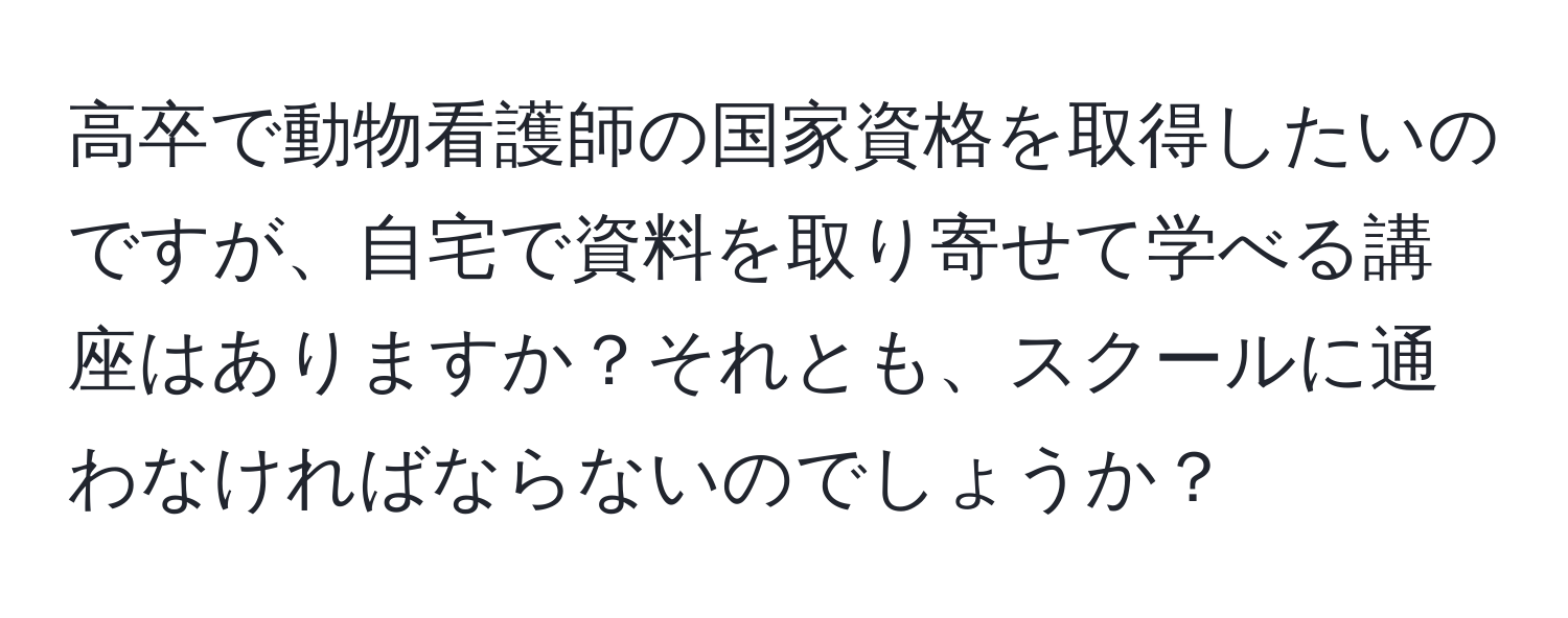 高卒で動物看護師の国家資格を取得したいのですが、自宅で資料を取り寄せて学べる講座はありますか？それとも、スクールに通わなければならないのでしょうか？