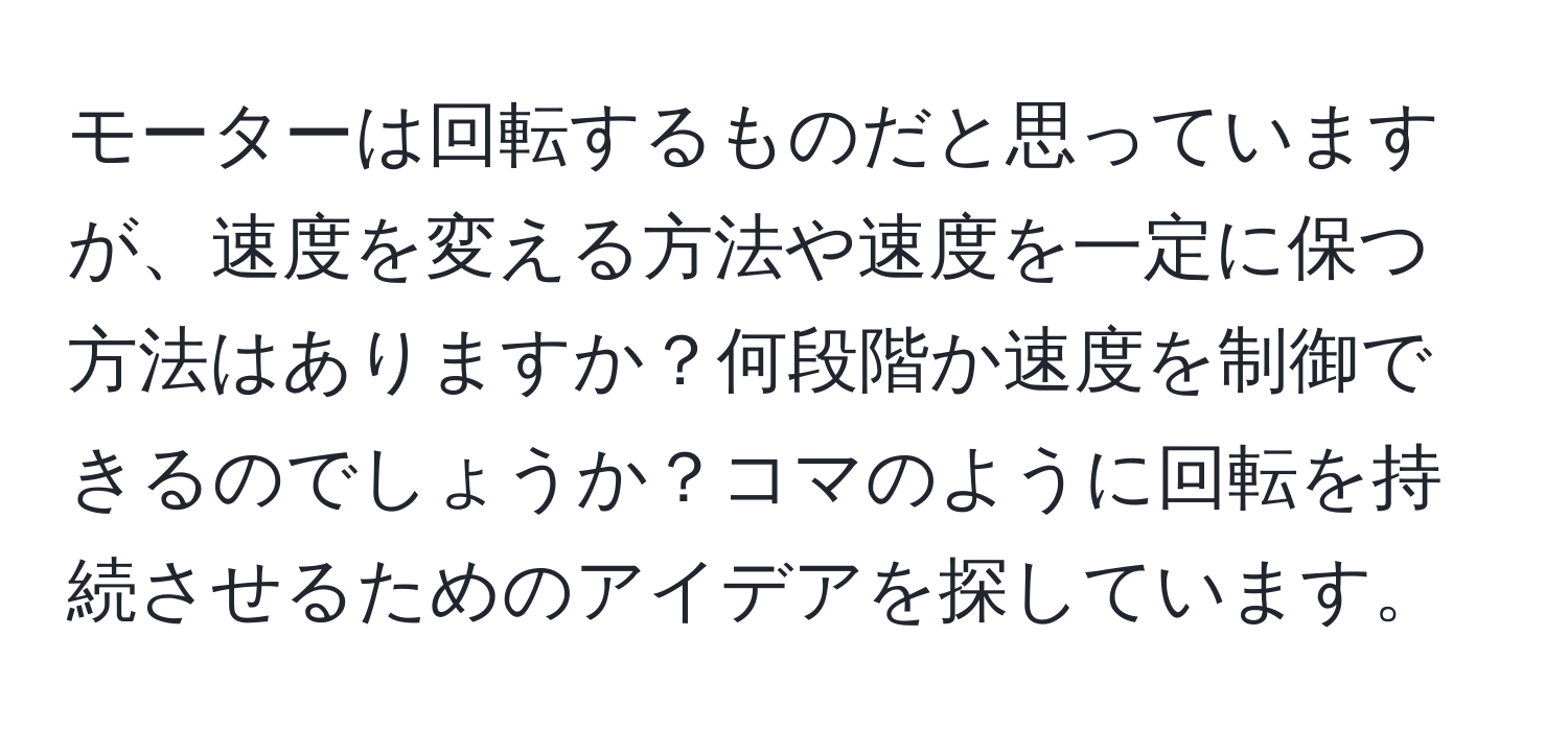 モーターは回転するものだと思っていますが、速度を変える方法や速度を一定に保つ方法はありますか？何段階か速度を制御できるのでしょうか？コマのように回転を持続させるためのアイデアを探しています。