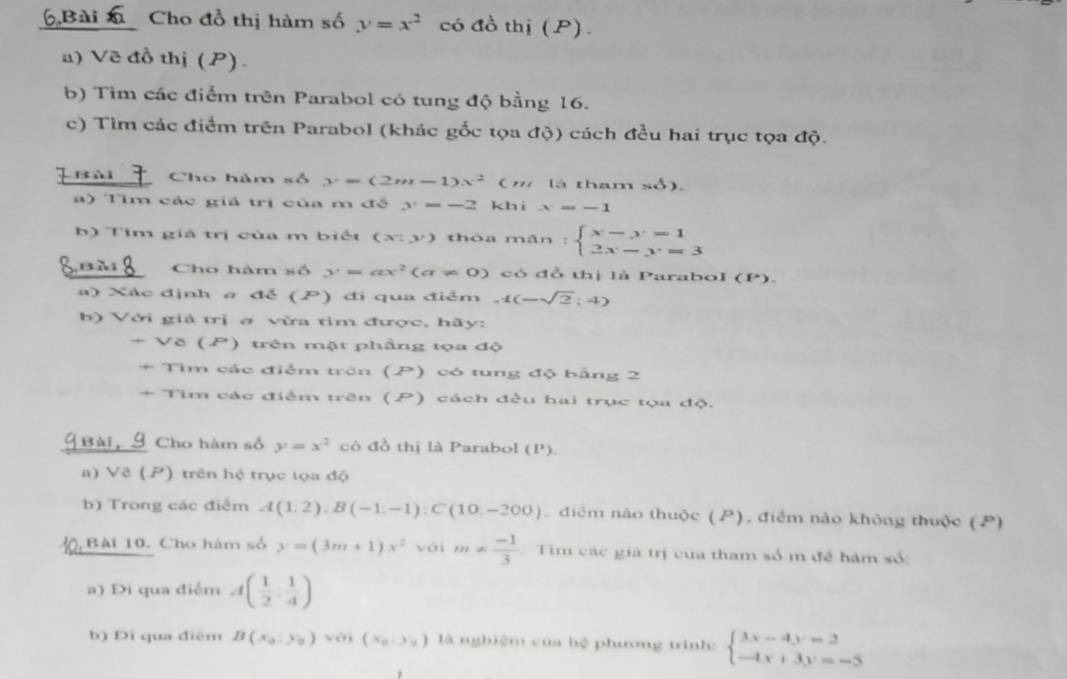 Cho đồ thị hàm số y=x^2 có đồ thị (P) .
a) Vẽ đồ thị (P).
b) Tim các điểm trên Parabol có tung độ bằng 16.
c) Tìm các điểm trên Parabol (khác gốc tọa độ) cách đều hai trục tọa độ.
Cho hàm số y=(2m-1)x^2(m là tham số).
) Tìm các giá trị của m đề y=-2 khì x=-1
b   T im  giá  trị của  m b i ế t (x:y) thòa mǎn :beginarrayl x-y=1 2x-y=3endarray.
Cho hàm số y=ax^2(a!= 0) có đồ thị là Parabol (P).
a) Xác định σ để (P) đi qua điểm -1(-sqrt(2):4)
b) Với giả trị a vừa tim được, hãy:
-V8(P ) trên mặt phầng tọa độ
+ Tìm các điểm trên (P) có tung độ bằng 2
+ Tìm các điểm trên (P) cách đều hai trục tọa độ.
G Bài, 9 Cho hàm số y=x^2 cô đồ thị là Parabol (P).
a) Vẽ (P) trên hệ trục tọa độ
b) Trong các điểm A(1,2):B(-1,-1):C(10,-200).diểm nào thuộc (P), điểm nào không thuộc (P)
Bài 10. Cho hám số y=(3m+1)x^2 với m!=  (-1)/3  Tim các giả trị của tham số m đề hàm số:
a) Đi qua điểm A( 1/2 : 1/4 )
b) Đi qua điệm B(x_0,y_0) yéi (x_0,y_0) là nghiệm của hệ phương trình: beginarrayl 3x-4y=2 -4x+3y=-5endarray.