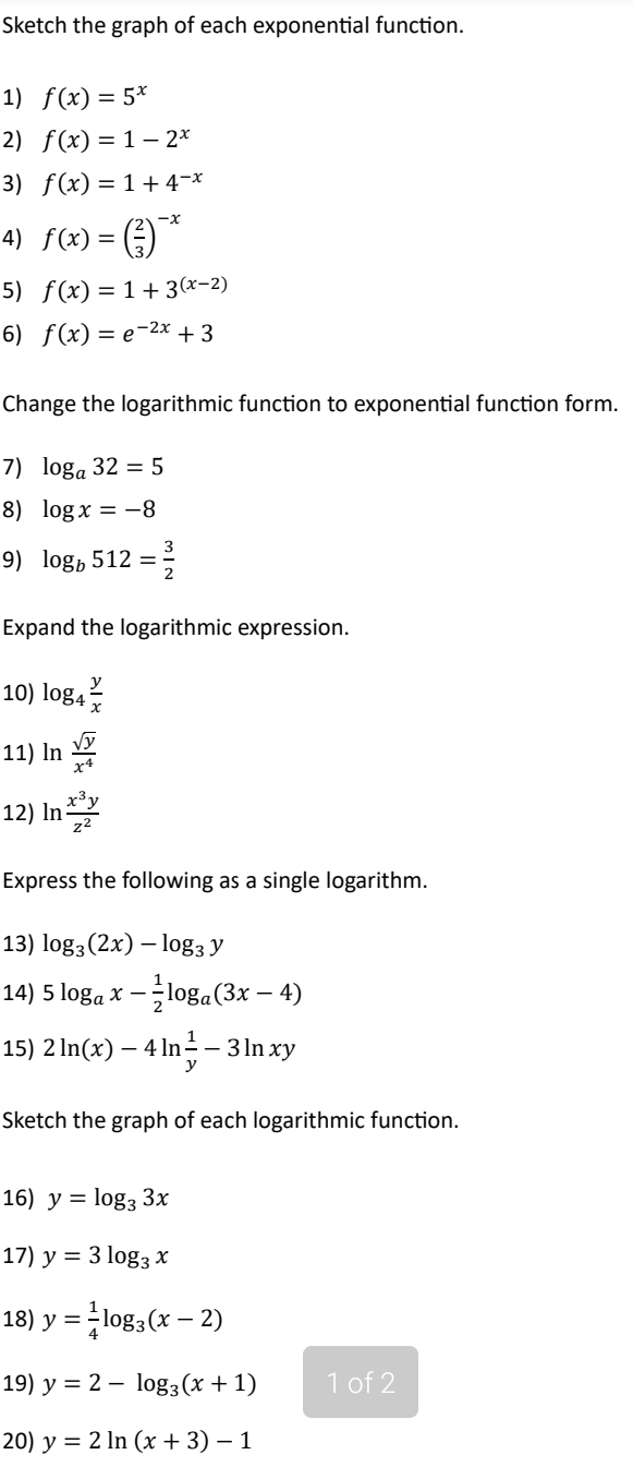 Sketch the graph of each exponential function. 
1) f(x)=5^x
2) f(x)=1-2^x
3) f(x)=1+4^(-x)
4) f(x)=( 2/3 )^-x
5) f(x)=1+3^((x-2))
6) f(x)=e^(-2x)+3
Change the logarithmic function to exponential function form. 
7) log _a32=5
8) log x=-8
9) log _b512= 3/2 
Expand the logarithmic expression. 
10) log _4 y/x 
11) ln  sqrt(y)/x^4 
12) ln  x^3y/z^2 
Express the following as a single logarithm. 
13) log _3(2x)-log _3y
14) 5log _ax- 1/2 log _a(3x-4)
15) 2ln (x)-4ln  1/y -3ln xy
Sketch the graph of each logarithmic function. 
16) y=log _33x
17) y=3log _3x
18) y= 1/4 log _3(x-2)
19) y=2-log _3(x+1) 1 of 2
20) y=2ln (x+3)-1