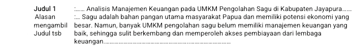 Judul 1 :..... Analisis Manajemen Keuangan pada UMKM Pengolahan Sagu di Kabupaten Jayapura. 
Alasan ;... Sagu adalah bahan pangan utama masyarakat Papua dan memiliki potensi ekonomi yang 
mengambil besar. Namun, banyak UMKM pengolahan sagu belum memiliki manajemen keuangan yang 
Judul tsb baik, sehingga sulit berkembang dan memperoleh akses pembiayaan dari lembaga 
keuangan._