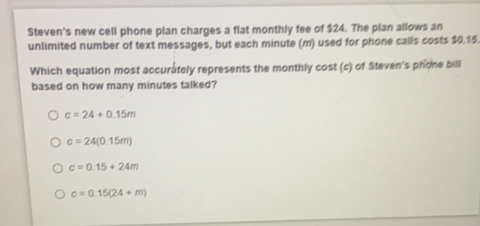 Steven's new cell phone plan charges a flat monthly fee of $24. The plan allows an
unlimited number of text messages, but each minute (m) used for phone calls costs $0.15.
Which equation most accurately represents the monthly cost (c) of Steven's phone bill
based on how many minutes talked?
c=24+0.15m
c=24(0.15m)
c=0.15+24m
c=0.15(24+m)