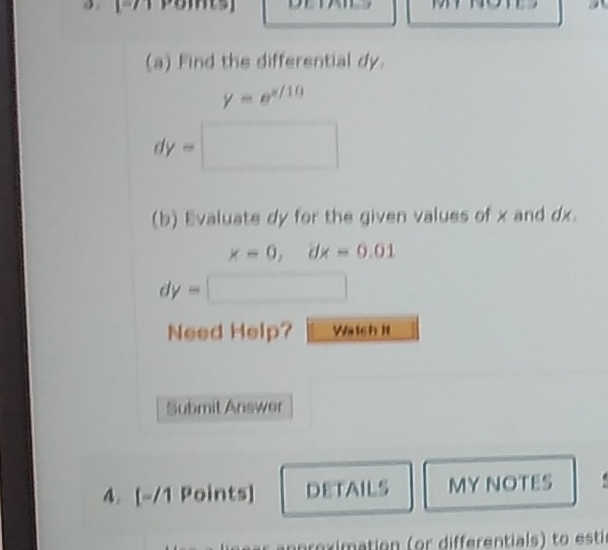 Find the differential dy.
y=e^(x/10)
dy=□
(b) Evaluate dy for the given values of x and dx.
x=0, dx=0.01
dy=□
Need Help? Watch It 
Submit Answer 
4. [-/1 Points] DETAILS MY NOTES 
n eximation (or differentials) to est