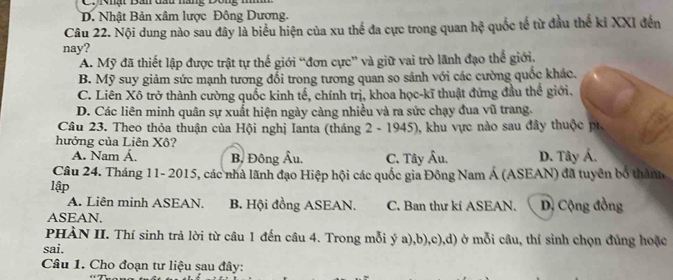 D. Nhật Bản xâm lược Đông Dương.
Câu 22. Nội dung nào sau đây là biểu hiện của xu thể đa cực trong quan hc^2 quốc tế từ đầu thế ki XXI đến
nay?
A. Mỹ đã thiết lập được trật tự thế giới “đơn cực” và giữ vai trò lãnh đạo thể giới.
B. Mỹ suy giảm sức mạnh tương đổi trong tương quan so sánh với các cường quốc khác.
C. Liên Xô trở thành cường quốc kinh tế, chính trị, khoa học-kĩ thuật đứng đầu thể giới.
D. Các liên minh quân sự xuất hiện ngày càng nhiều và ra sức chạy đua vũ trang.
Câu 23. Theo thỏa thuận của Hội nghị Ianta (tháng 2 - 1945), khu vực nào sau đây thuộc pt.
hưởng của Liên Xô?
A. Nam Á. B, Đông Âu. C. Tây Âu. D. Tây Á.
Câu 24. Tháng 11- 2015, các nhà lãnh đạo Hiệp hội các quốc gia Đông Nam Á (ASEAN) đã tuyên bố thành
lập
A. Liên minh ASEAN. B. Hội đồng ASEAN. C. Ban thư kí ASEAN.
ASEAN. D, Cộng đồng
PHÀN II. Thí sinh trả lời từ câu 1 đến câu 4. Trong mỗi ý a),b),c),d) ở mỗi câu, thí sinh chọn đủng hoặc
sai.
Câu 1. Cho đoạn tư liệu sau đây: