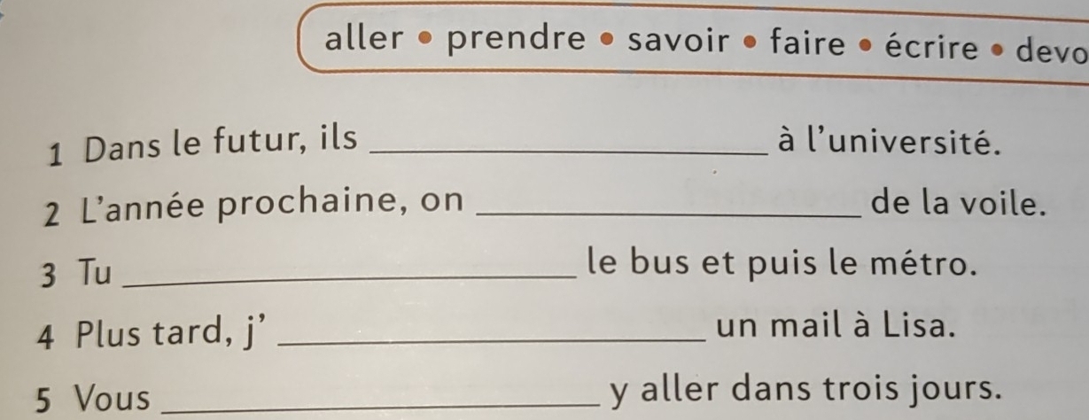 aller • prendre • savoir • faire • écrire • devo 
1 Dans le futur, ils _à l'université. 
2 L'année prochaine, on _de la voile. 
3 Tu_ 
le bus et puis le métro. 
4 Plus tard, j’_ 
un mail à Lisa. 
5 Vous _y aller dans trois jours.