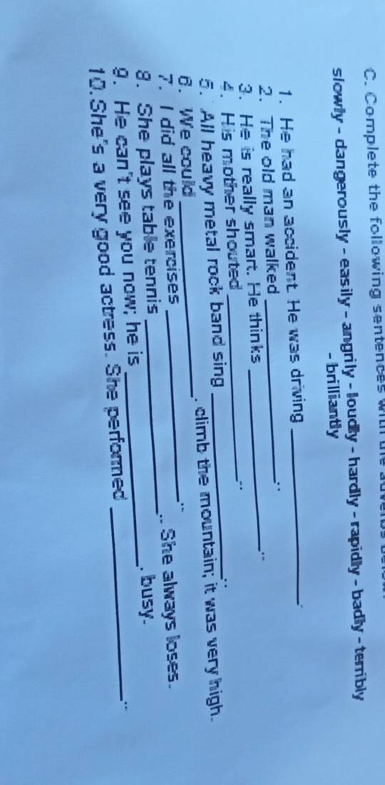 Complete the following sentences withl l 
slowly - dangerously - easily - angrily - loudly - hardly - rapidly - badly - terribly 
- brilliantly 
1. He had an accident. He was driving_ 
: 
2. The old man walked_ 
3. He is really smart. He thinks 
_ 
4. His mother shouted_ 
" 
5. All heavy metal rock band sing 
_. 
_ 
6. We could _. climb the mountain; it was very high. 
7. I did all the exercises 
8. She plays table tennis _. She always loses. 
. busy. 
9. He can't see you now; he is__ 
10. She's a very good actress. She performed