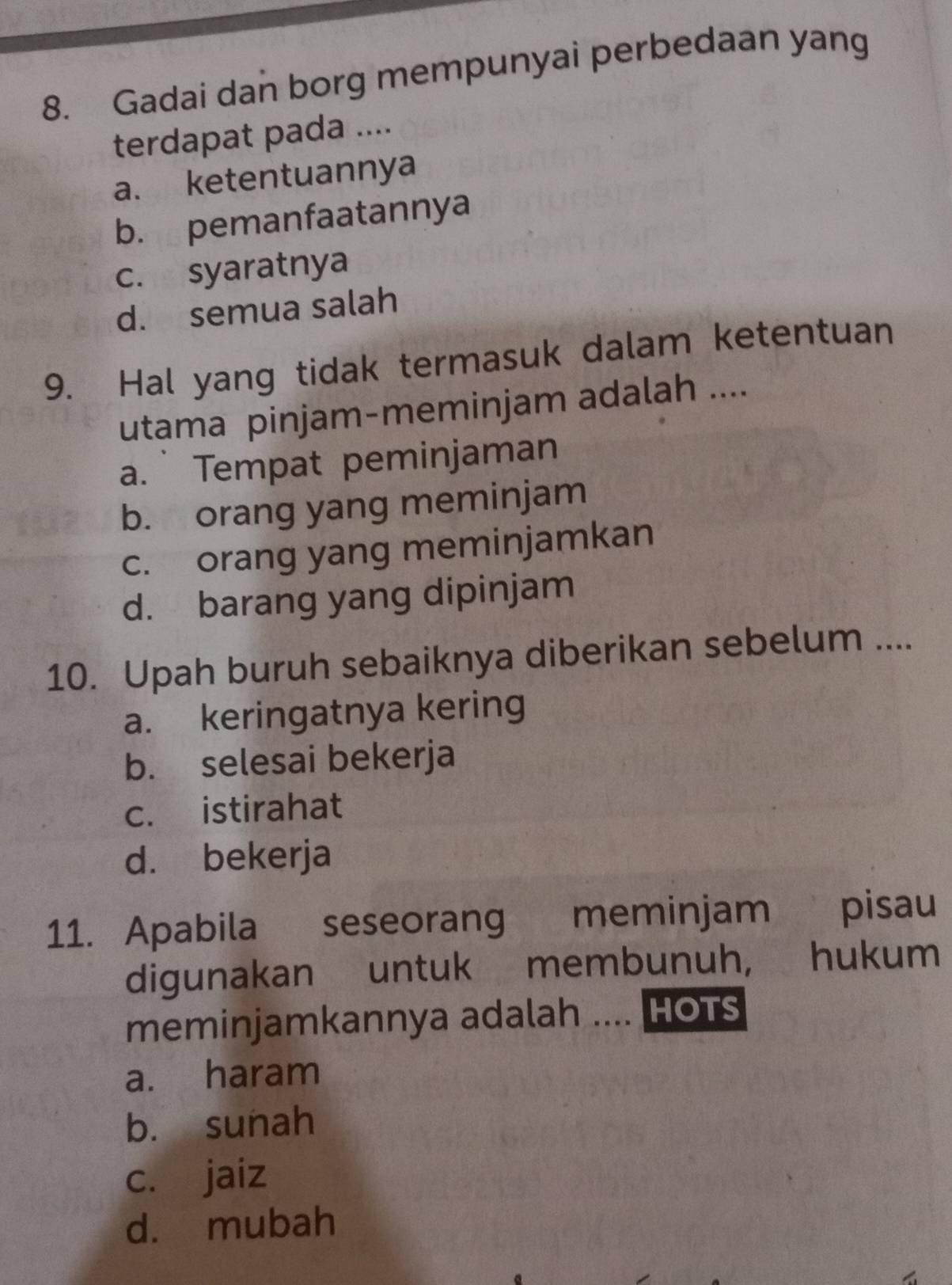 Gadai dan borg mempunyai perbedaan yang
terdapat pada ....
a. ketentuannya
b. pemanfaatannya
c. syaratnya
d. semua salah
9. Hal yang tidak termasuk dalam ketentuan
utama pinjam-meminjam adalah ....
a. Tempat peminjaman
b. orang yang meminjam
c. orang yang meminjamkan
d. barang yang dipinjam
10. Upah buruh sebaiknya diberikan sebelum ....
a. keringatnya kering
b. selesai bekerja
c. istirahat
d. bekerja
11. Apabila seseorang meminjam pisau
digunakan untuk membunuh, hukum
meminjamkannya adalah .... HOTS
a. haram
b. sunah
c. jaiz
d. mubah