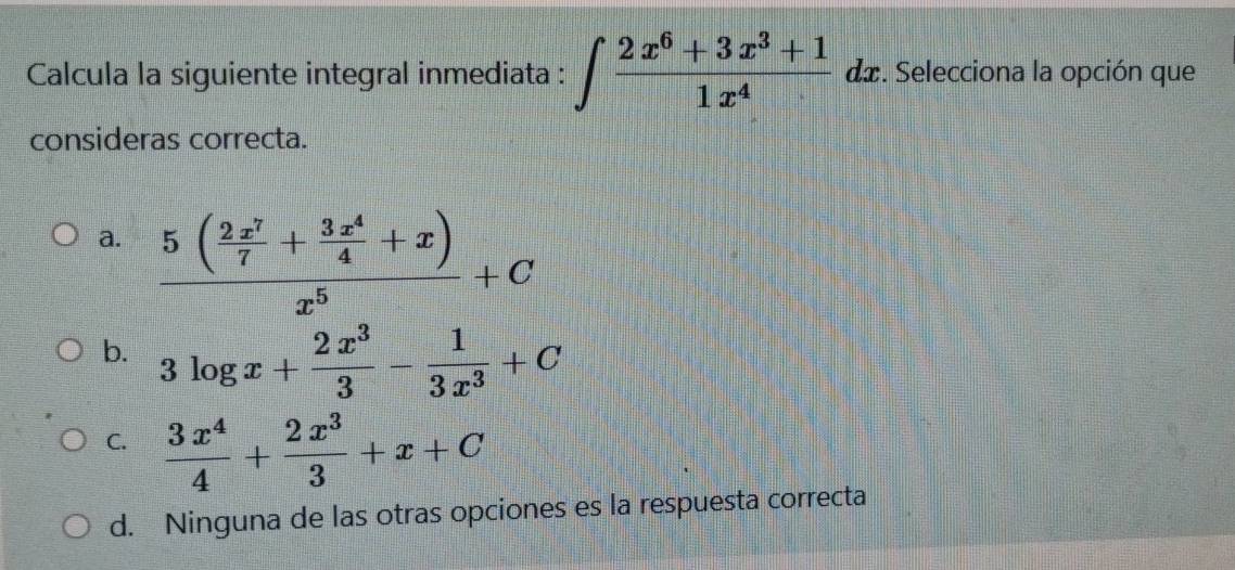 Calcula la siguiente integral inmediata : ∈t  (2x^6+3x^3+1)/1x^4  da. Selecciona la opción que 
consideras correcta. 
a. frac 5( 2x^7/7 + 3x^4/4 +x)x^5+C
b. 3log x+ 2x^3/3 - 1/3x^3 +C
C.  3x^4/4 + 2x^3/3 +x+C
d. Ninguna de las otras opciones es la respuesta correcta