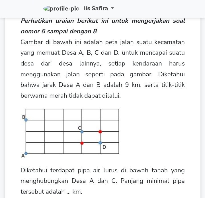 profile-pic iis Safira 
Perhatikan uraian berikut ini untuk mengerjakan soal
nomor 5 sampai dengan 8
Gambar di bawah ini adalah peta jalan suatu kecamatan
yang memuat Desa A, B, C dan D. untuk mencapai suatu
desa dari desa lainnya, setiap kendaraan harus
menggunakan jalan seperti pada gambar. Diketahui
bahwa jarak Desa A dan B adalah 9 km, serta titik-titik
berwarna merah tidak dapat dilalui.
B
c
D
A
Diketahui terdapat pipa air lurus di bawah tanah yang
menghubungkan Desa A dan C. Panjang minimal pipa
tersebut adalah ... km.