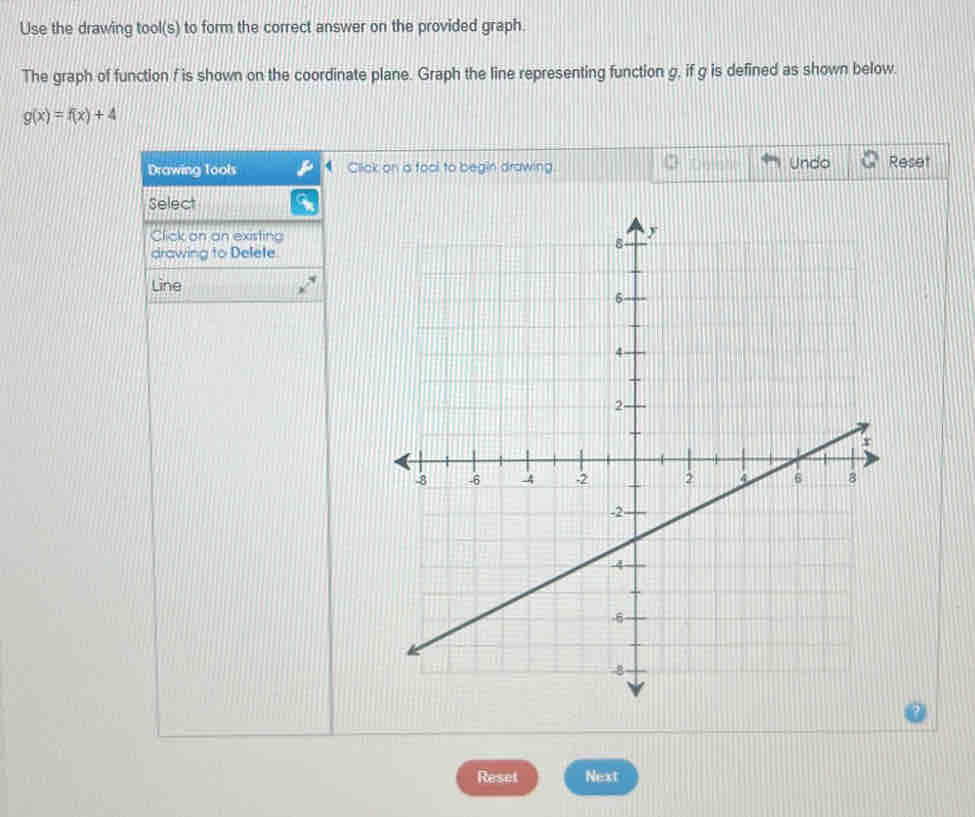 Use the drawing tool(s) to form the correct answer on the provided graph. 
The graph of function f is shown on the coordinate plane. Graph the line representing function g, if g is defined as shown below.
g(x)=f(x)+4
Drawing Tools Click on a fool to begin drawing. Undo Reset 
Select 
Click on an existing 
drawing to Delete. 
Line 
Reset Next