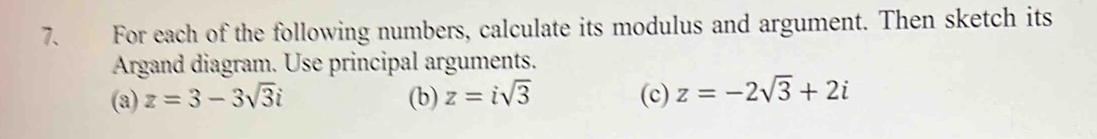 For each of the following numbers, calculate its modulus and argument. Then sketch its 
Argand diagram. Use principal arguments. 
(a) z=3-3sqrt(3)i (b) z=isqrt(3) (c) z=-2sqrt(3)+2i