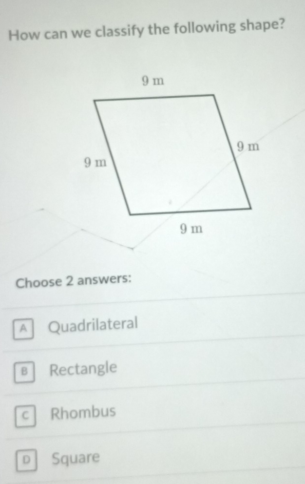 How can we classify the following shape?
Choose 2 answers:
A Quadrilateral
в Rectangle
C Rhombus
D Square