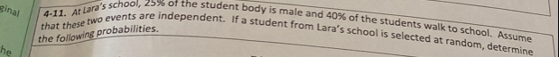 ginal 4-11. At Lara's school, 25% of the student body is male and 40% of the students walk to school, Assume 
the following probabilities. 
that these two events are independent. If a student from Lara’s school is selected at random, determine 
he