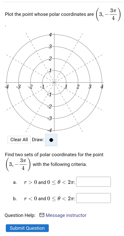 Plot the point whose polar coordinates are (3,- 3π /4 )
- 
Clear All Draw: 
Find two sets of polar coordinates for the point
(3,- 3π /4 ) with the following criteria. 
a. r>0 and 0≤ θ <2π : 
b. r<0</tex> and 0≤ θ <2π / 
Question Help: Message instructor 
Submit Question