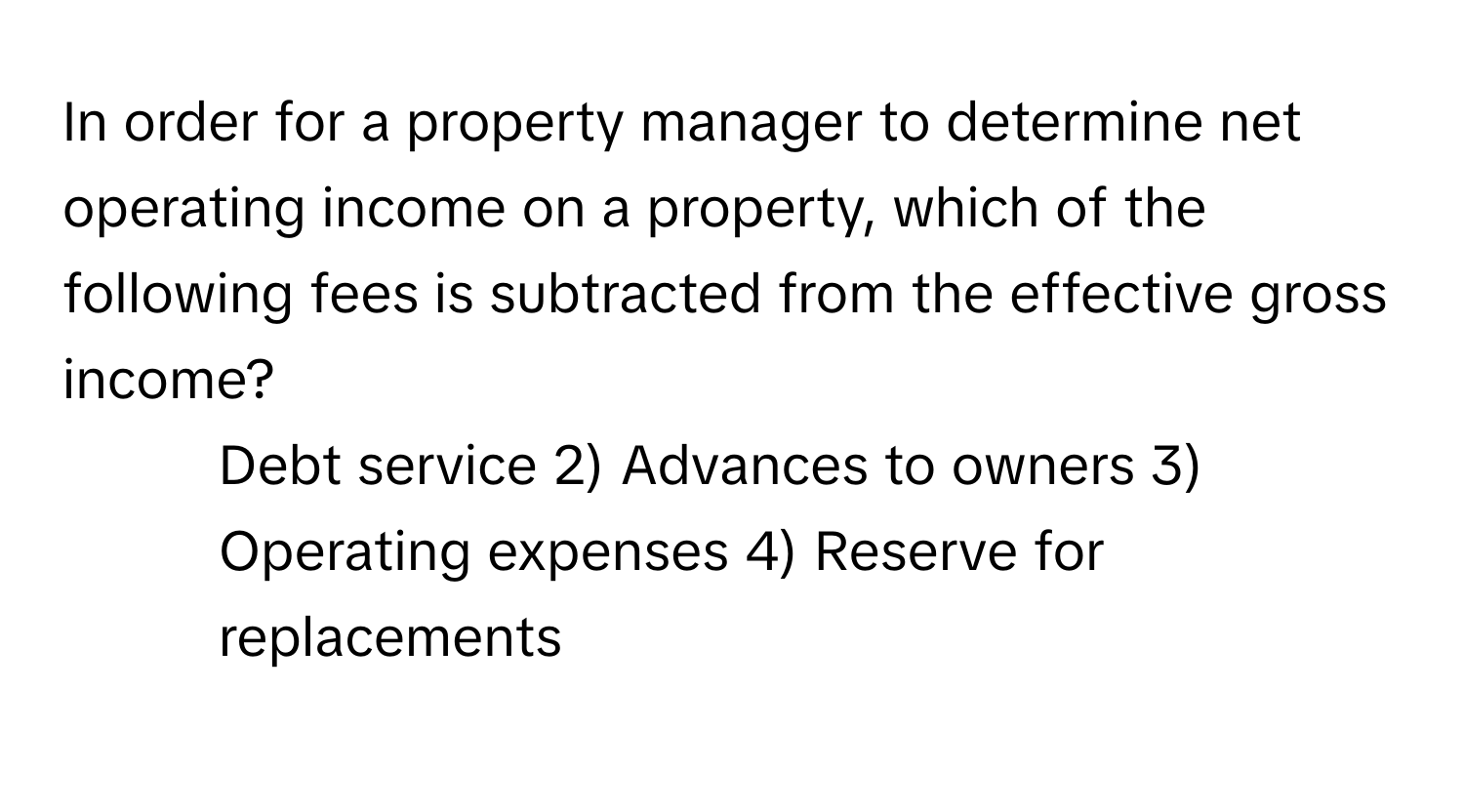 In order for a property manager to determine net operating income on a property, which of the following fees is subtracted from the effective gross income?

1) Debt service 2) Advances to owners 3) Operating expenses 4) Reserve for replacements