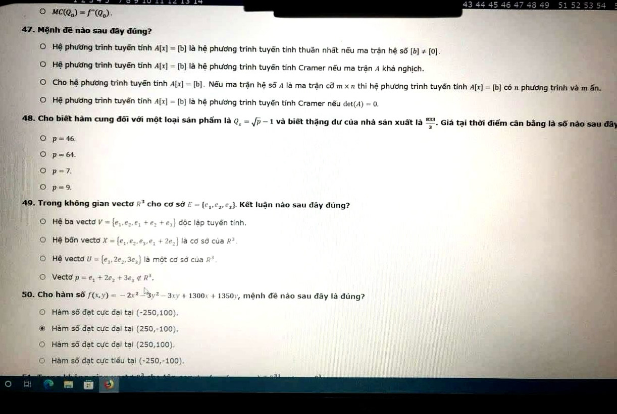 43 44 45 46 47 48 49 51 52 53 54
。 MC(Q_0)=f''(Q_0).
47. Mệnh đề nào sau đây đúng?
Hệ phương trình tuyến tính A[x]=[b] là hệ phương trình tuyến tính thuần nhất nếu ma trận hệ số [b]!= [0].
Hệ phương trình tuyên tính A[x]=[b] là hệ phương trình tuyến tính Cramer nếu ma trận A khả nghịch.
Cho hệ phương trình tuyền tinh A[x]=[b]. Nếu ma trận hệ số A là ma trận cvector o m* n thì hệ phương trình tuyến tính A[x]=[b] có n phương trình và m ấn.
Hệ phương trình tuyến tính A[x]=[b] là hệ phương trình tuyến tính Cramer nếu det(A)=0.
48. Cho biết hàm cung đối với một loại sản phẩm là Q_x=sqrt(p)-1 và biết thặng dư của nhà sản xuất là  833/3 . Giá tại thời điểm cân bằng là số nào sau đây
p=46.
p=64.
p=7.
p=9.
49. Trong không gian vectơ R^3 cho cơ sở E= e_1,e_2,e_3. Kết luận nào sau đây đúng?
Hệ ba vecto V= e_1,e_2,e_1+e_2+e_3 độc lập tuyến tính.
Hệ bốn vectơ X= e_1,e_2,e_3,e_1+2e_2 là cơ sở của R^3.
Hệ vectơ U= e_1,2e_2,3e_3 là một cơ sở của R^3.
Vecto p=e_1+2e_2+3e_3∉ R^3.
50. Cho hàm số f(x,y)=-2x^2-3y^2-3xy+1300x+1350y , mệnh đê nào sau đây là đúng?
Hàm số đạt cực đại tại (-250,100).
Hàm số đạt cực đại tại (250,-100).
Hàm số đạt cực đại tại (250,100).
Hàm số đạt cực tiểu tại (-250,-100)