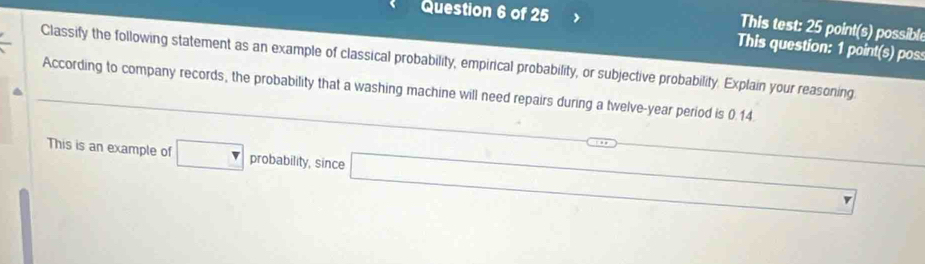 This test: 25 point(s) possible 
This question: 1 point(s) pos 
Classify the following statement as an example of classical probability, empirical probability, or subjective probability. Explain your reasoning 
According to company records, the probability that a washing machine will need repairs during a twelve-year period is 0.14. 
This is an example of □ probability, since^