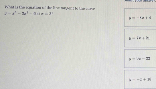 sulect your answar.
What is the equation of the line tangent to the curve
y=x^3-3x^2-6 at x=3 2
y=-8x+4
y=7x+21
y=9x-33
y=-x+18