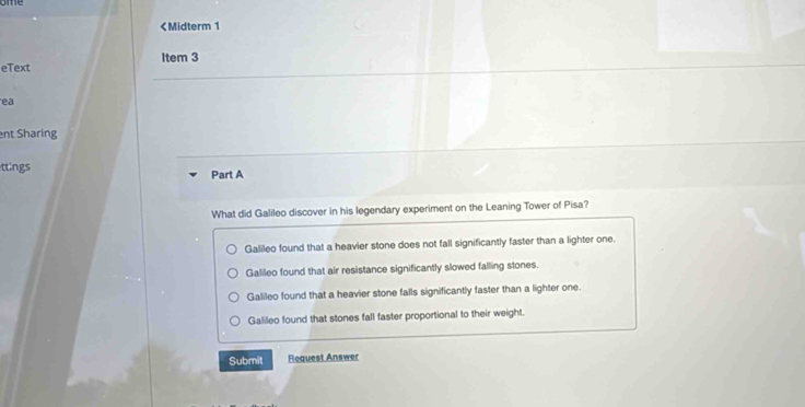 Galileo found that a heavier stone does not fall significantly faster than a lighter one.
Galileo found that air resistance significantly slowed falling stones.
Galileo found that a heavier stone falls significantly faster than a lighter one.
Galileo found that stones fall faster proportional to their weight.
Submit Request Answer