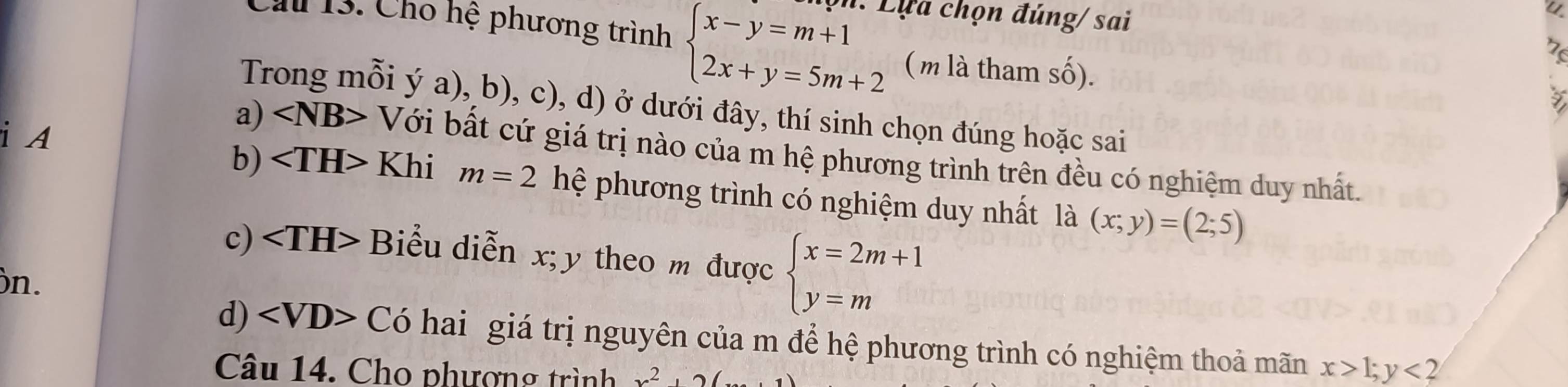 Cầu 13. Cho hệ phương trình beginarrayl x-y=m+1 2x+y=5m+2endarray. ọn: Lựa chọn đúng/ sai
( m là tham số).
Trong mỗi ý a), b), c), d) ở dưới đây, thí sinh chọn đúng hoặc sai
i A
a) ∠ NB> Với bất cứ giá trị nào của m hệ phương trình trên đều có nghiệm duy nhất.
b) Khi m=2 hệ phương trình có nghiệm duy nhất là (x;y)=(2;5)
c) Biểu diễn x; y theo m được beginarrayl x=2m+1 y=mendarray.
)n.
d) Có hai giá trị nguyên của m để hệ phương trình có nghiệm thoả mãn x>1; y<2</tex> 
Câu 14. Cho phượng trình x^2, 2