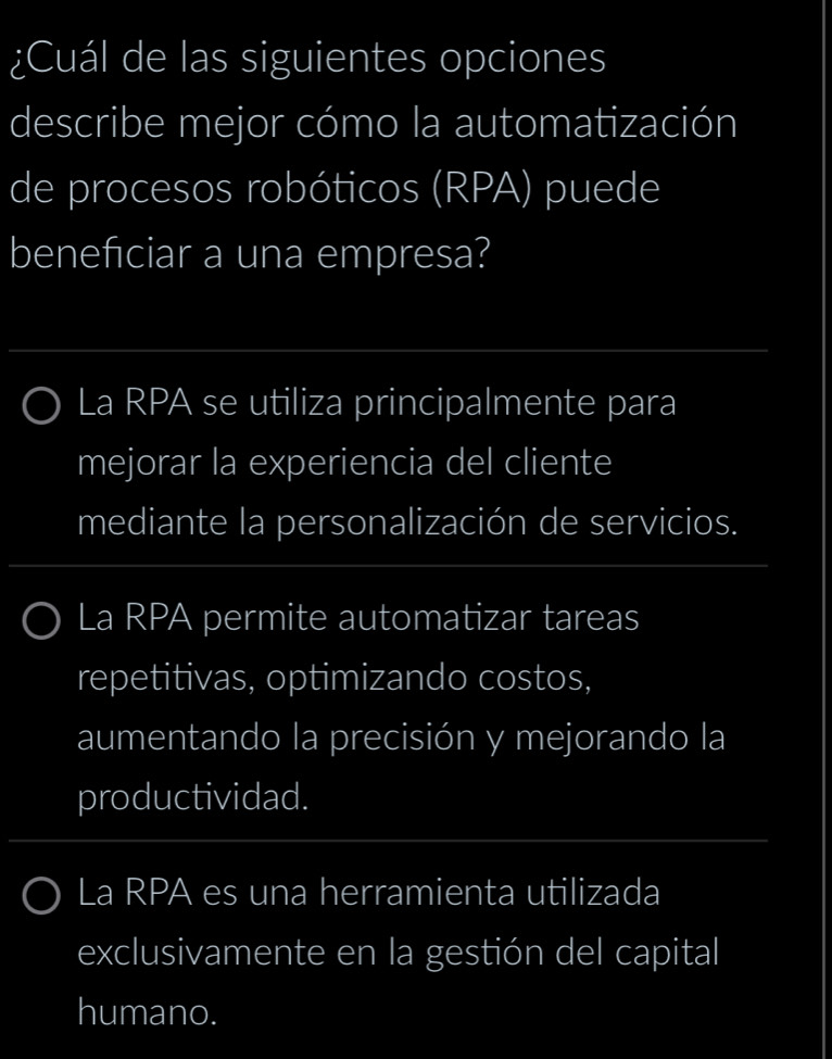 ¿Cuál de las siguientes opciones
describe mejor cómo la automatización
de procesos robóticos (RPA) puede
benefciar a una empresa?
La RPA se utiliza principalmente para
mejorar la experiencia del cliente
mediante la personalización de servicios.
La RPA permite automatizar tareas
repetitivas, optimizando costos,
aumentando la precisión y mejorando la
productividad.
La RPA es una herramienta utilizada
exclusivamente en la gestión del capital
humano.