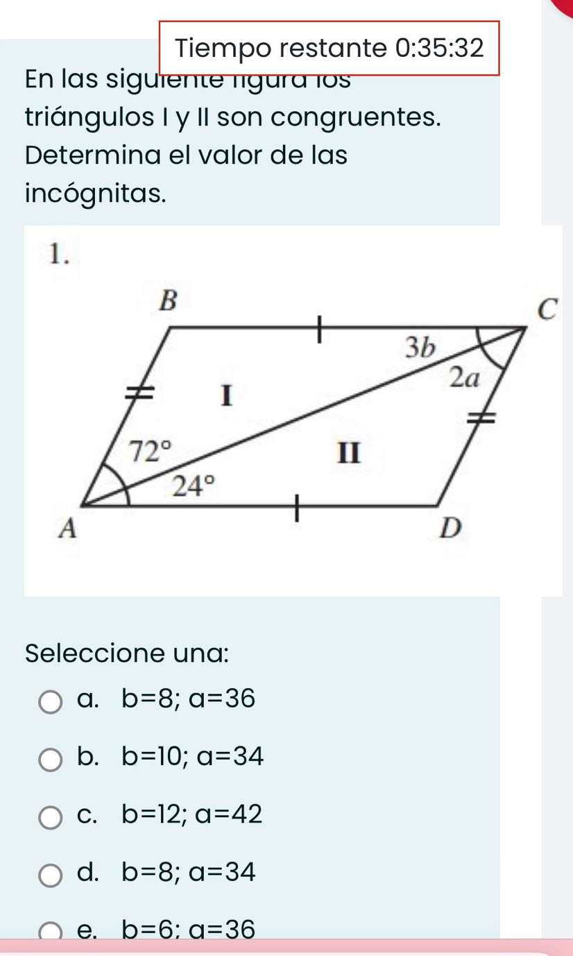 Tiempo restante 0:35:32
En las siguiente lígura los
triángulos I y II son congruentes.
Determina el valor de las
incógnitas.
1.
Seleccione una:
a. b=8;a=36
b. b=10;a=34
C. b=12;a=42
d. b=8;a=34
e. b=6;a=36