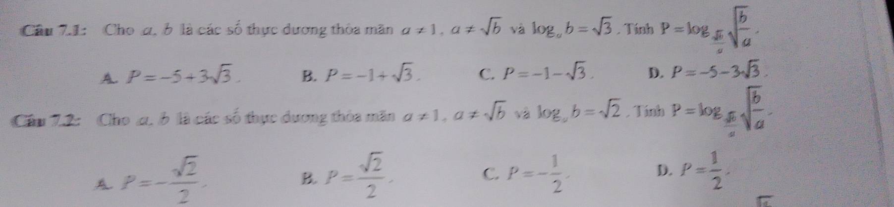 Cầu 7.1: Cho α. b là các số thực dương thòa mãn a!= 1, a!= sqrt(b) và log _ab=sqrt(3).1 Tính P=log _ sqrt(b)/a sqrt(frac b)a.
A. P=-5+3sqrt(3). B. P=-1+sqrt(3). C. P=-1-sqrt(3). D. P=-5-3sqrt(3). 
Cầu 7.2: Cho a. b là các số thực dương thòa mãn a!= 1, a!= sqrt(b) √2 log _ab=sqrt(2). TinhP=log _ sqrt(6)/4 sqrt(frac b)a.
A P=- sqrt(2)/2 .
B. P= sqrt(2)/2 . P=- 1/2 . 
C.
D. P= 1/2 .
overline IZ