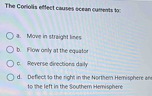 The Coriolis effect causes ocean currents to:
a. Move in straight lines
b. Flow only at the equator
c. Reverse directions daily
d. Deflect to the right in the Northern Hemisphere and
to the left in the Southern Hemisphere