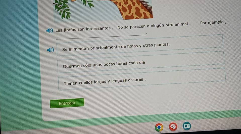 ) Las jirafas son interesantes . No se parecen a ningún otro animal . Por ejemplo ,
_.
D Se alimentan principalmente de hojas y otras plantas.
Duermen sólo unas pocas horas cada día
Tienen cuellos largos y lenguas oscuras .
Entregar