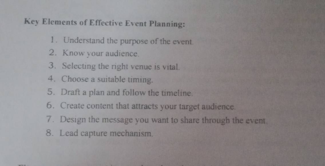 Key Elements of Effective Event Planning: 
1. Understand the purpose of the event. 
2. Know your audience. 
3. Selecting the right venue is vital. 
4. Choose a suitable timing. 
5. Draft a plan and follow the timeline. 
6. Create content that attracts your target audience. 
7. Design the message you want to share through the event. 
8. Lead capture mechanism.