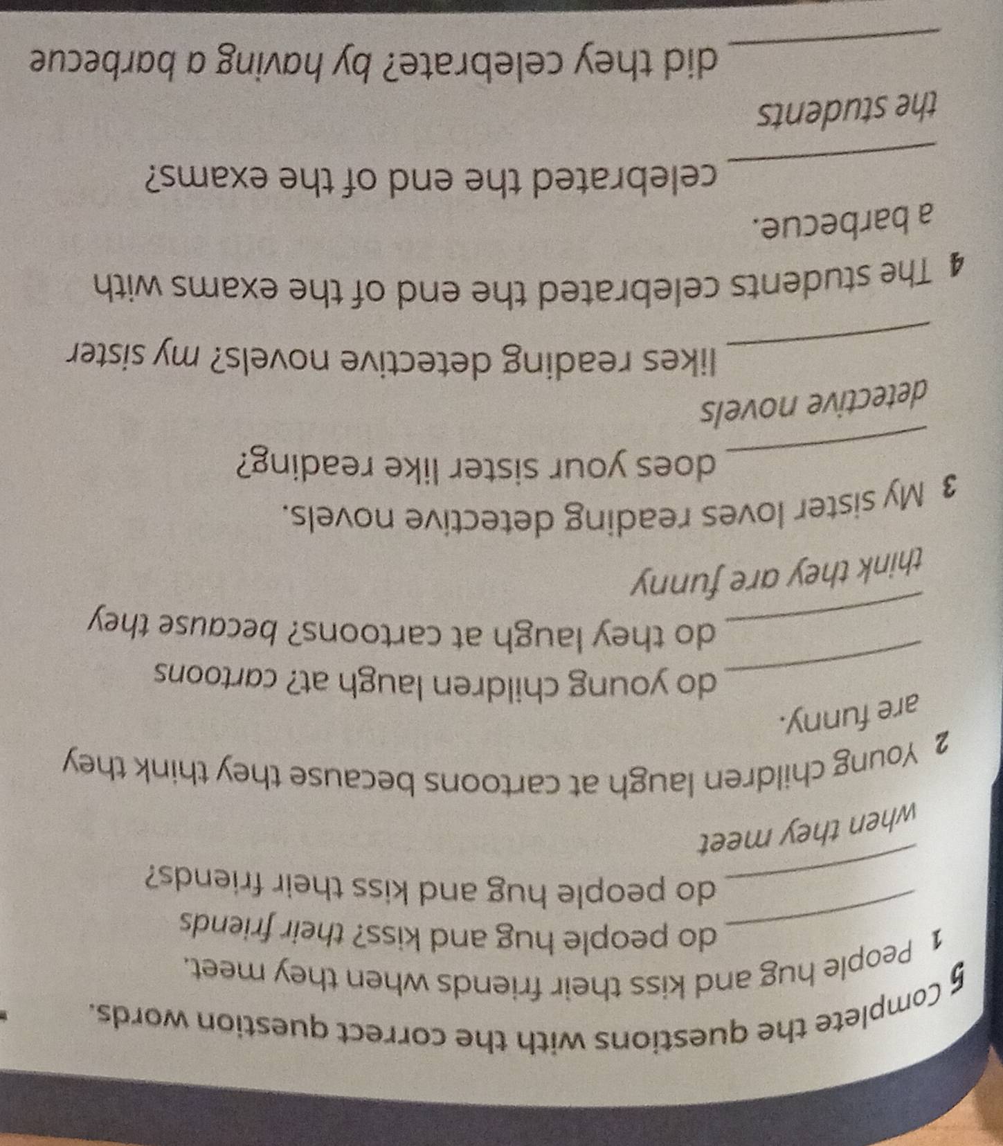 Complete the questions with the correct question words. 
1 People hug and kiss their friends when they meet. 
_do people hug and kiss? their friends 
_do people hug and kiss their friends? 
when they meet 
2 Young children laugh at cartoons because they think they 
are funny. 
_do young children laugh at? cartoons 
_do they laugh at cartoons? because they 
think they are funny 
3 My sister loves reading detective novels. 
_ 
does your sister like reading? 
detective novels 
_ 
likes reading detective novels? my sister 
4 The students celebrated the end of the exams with 
a barbecue. 
_ 
celebrated the end of the exams? 
the students 
_ 
did they celebrate? by having a barbecue