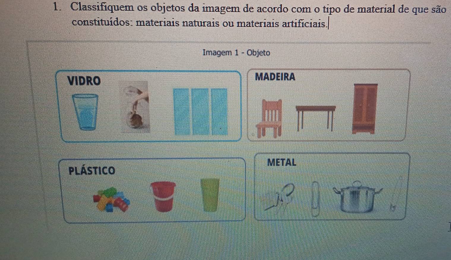 Classifiquem os objetos da imagem de acordo com o tipo de material de que são 
constituídos: materiais naturais ou materiais artificiais. 
Imagem 1 - Objeto 
VIDRO 
MADEIRA 
METAL 
plástico