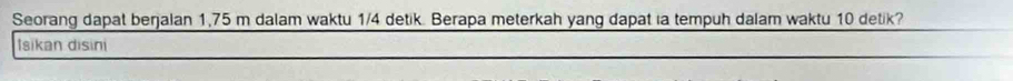 Seorang dapat berjalan 1,75 m dalam waktu 1/4 detik. Berapa meterkah yang dapat ia tempuh dalam waktu 10 detik? 
Isikan disini