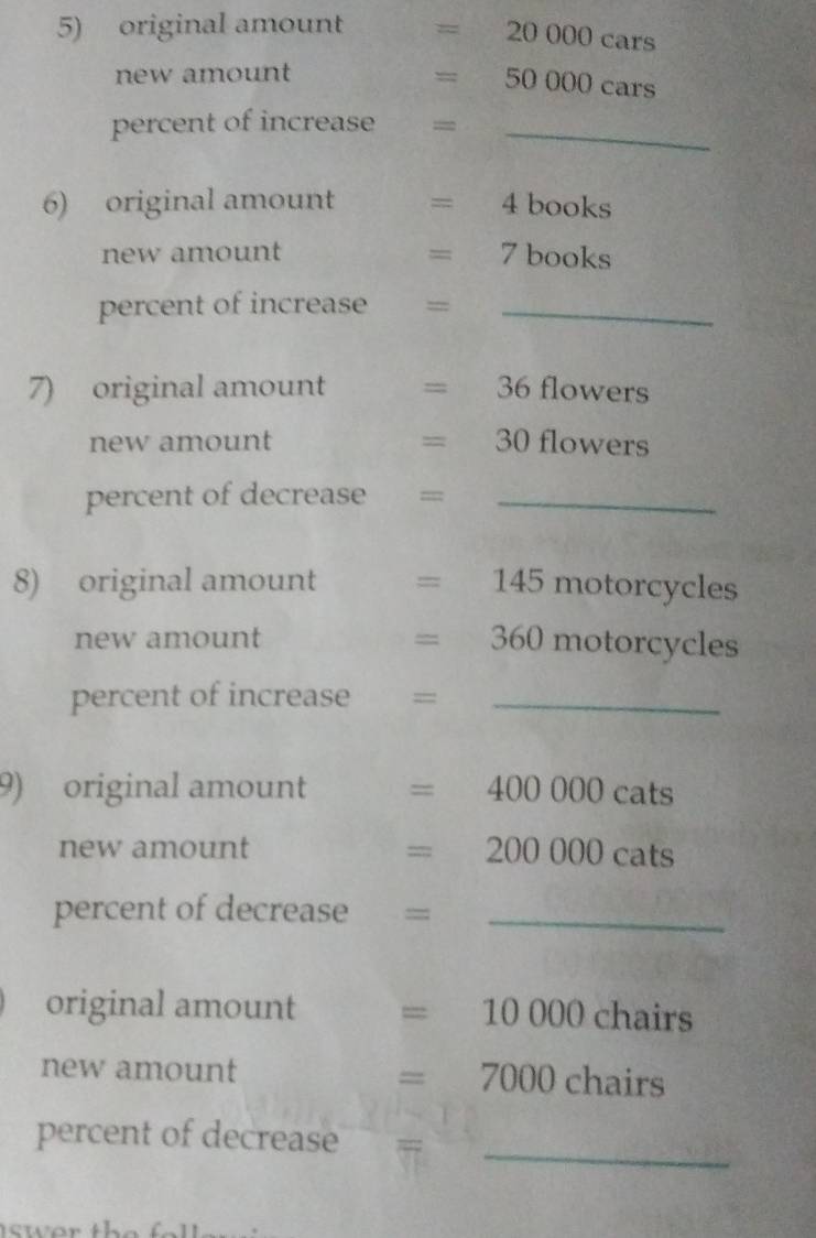 original amount =20000cars
new amount
=50000cars
percent of increase = _ 
6) original amount =4books
new amount =7books
percent of increase = _ 
7) original amount =36 flowe rs 
new amount =30flowers
percent of decrease ==_ 
8) original amount =145motorcycles
new amount
=360motorcycles
percent of increase =_ 
9) original amount =400000cats
new amount
=200000cats
percent of decrease = _ 
original amount =10000chairs
new amount
=7000chairs
percent of decrease_ 
swar th e