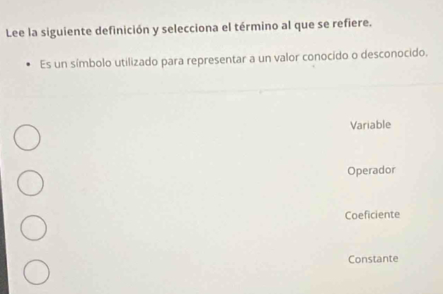 Lee la siguiente definición y selecciona el término al que se refiere.
Es un símbolo utilizado para representar a un valor conocido o desconocido.
Variable
Operador
Coeficiente
Constante