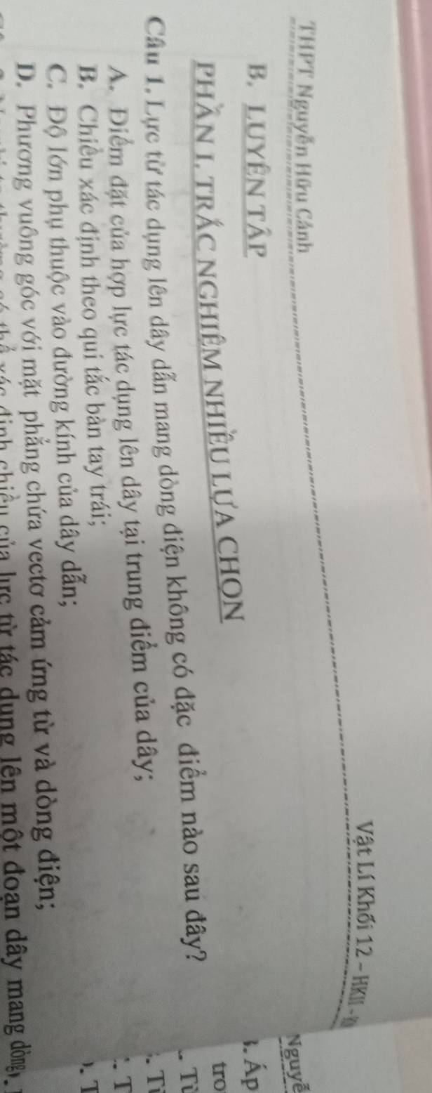 Vật Lí Khối 12 - HKII - Đ
THPT Nguyễn Hữu Cảnh
Nguyễ
B. LUYÊN Tập
phầN 1. trÁc nghiệm nhiềU lựA cHọN 3. Áp
tro
Cầâu 1. Lực từ tác dụng lên dây dẫn mang dòng điện không có đặc điểm nào sau đây?
Từ
A. Điểm đặt của hợp lực tác dụng lên dây tại trung điểm của dây;
Tỉ
T
B. Chiều xác định theo qui tắc bàn tay trái;
).I
C. Độ lớn phụ thuộc vào đường kính của dây dẫn;
D. Phương vuông góc với mặt phẳng chứa vectơ cảm ứng từ và dòng điện;
nh chiều của lực từ tác dụng lên một đoạn dây mang dòng