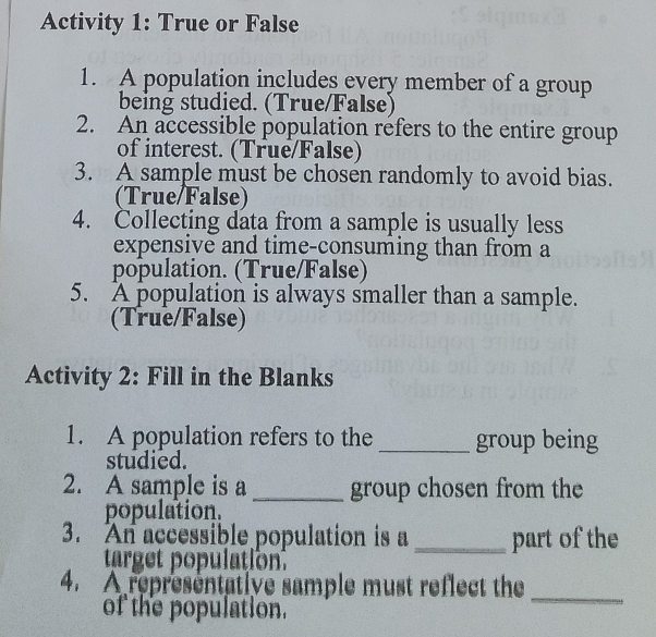 Activity 1: True or False 
1. A population includes every member of a group 
being studied. (True/False) 
2. An accessible population refers to the entire group 
of interest. (True/False) 
3. A sample must be chosen randomly to avoid bias. 
(True/False) 
4. Collecting data from a sample is usually less 
expensive and time-consuming than from a 
population. (True/False) 
5. A population is always smaller than a sample. 
(True/False) 
Activity 2: Fill in the Blanks 
1. A population refers to the _group being 
studied. 
2. A sample is a _group chosen from the 
population. 
3. An accessible population is a _part of the 
target population. 
_ 
4. A representative sample must reflect the 
of the population.