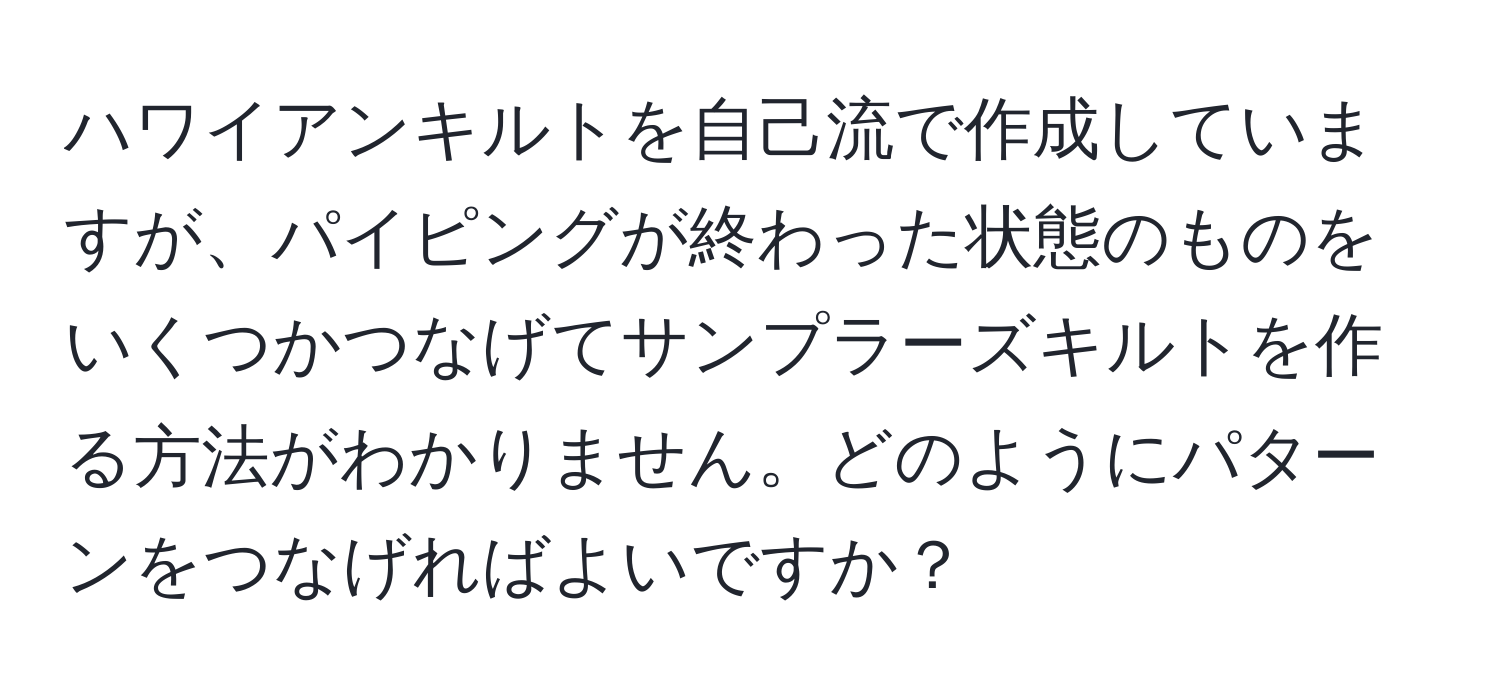 ハワイアンキルトを自己流で作成していますが、パイピングが終わった状態のものをいくつかつなげてサンプラーズキルトを作る方法がわかりません。どのようにパターンをつなげればよいですか？