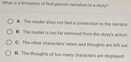 What is a limitation of first-person narration in a story?
A. The reader does not feel a connection to the narrator.
B. The reader is too far removed from the story's action.
C. The other characters' views and thoughts are left out.
D. The thoughts of too many characters are displayed.