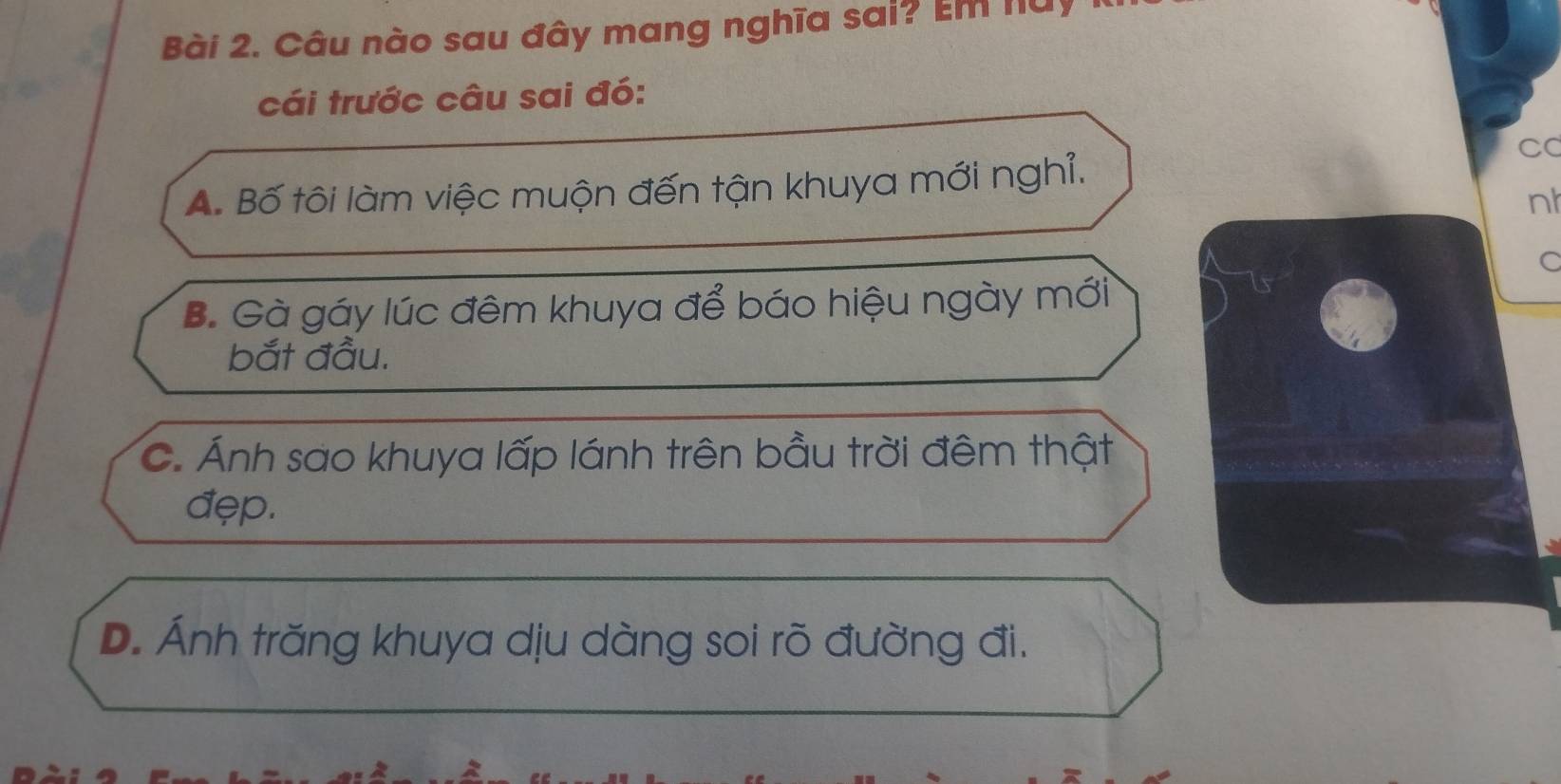 Câu nào sau đây mang nghĩa sai? Em nuy
cái trước câu sai đó:
CC
A. Bố tôi làm việc muộn đến tận khuya mới nghỉ.
nh
C
B. Gà gáy lúc đêm khuya để báo hiệu ngày mới
bắt đầu.
C. Ánh sao khuya lấp lánh trên bầu trời đêm thật
đẹp.
D. Ánh trăng khuya dịu dàng soi rõ đường đi.