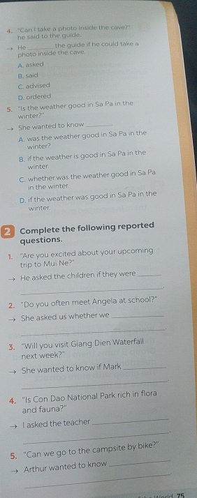 "Can I take a photo inside the cave?"
he said to the guide.
He _the guide if he could take a
photo inside the cave.
A. asked
B. said
C. advised
D. ordered
5. "Is the weather good in Sa Pa in the
winter?"
She wanted to know_
A. was the weather good in Sa Pa in the
winter?
B. if the weather is good in Sa Pa in the
winter.
C. whether was the weather good in Sa Pa
in the winter
D. if the weather was good in Sa Pa in the
winter.
2 Complete the following reported
questions.
1. "Are you excited about your upcoming
trip to Mui Ne?"
He asked the children if they were_
_.
2. "Do you often meet Angela at school?"
She asked us whether we_
_
.
3. "Will you visit Giang Dien Waterfall
next week?"
She wanted to know if Mark_
_
4. "Is Con Dao National Park rich in flora
and fauna?"
_
_
I asked the teacher
_
5. "Can we go to the campsite by bike?"
_
Arthur wanted to know
175