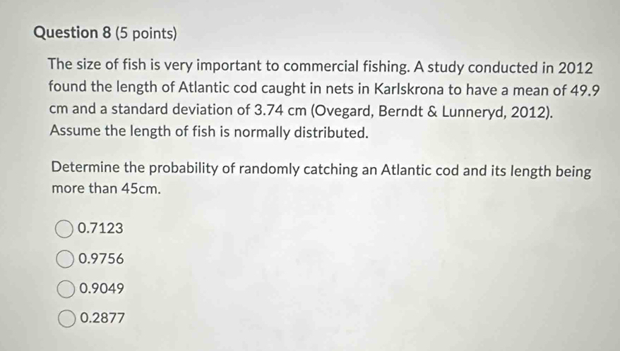 The size of fish is very important to commercial fishing. A study conducted in 2012
found the length of Atlantic cod caught in nets in Karlskrona to have a mean of 49.9
cm and a standard deviation of 3.74 cm (Ovegard, Berndt & Lunneryd, 2012).
Assume the length of fish is normally distributed.
Determine the probability of randomly catching an Atlantic cod and its length being
more than 45cm.
0.7123
0.9756
0.9049
0.2877