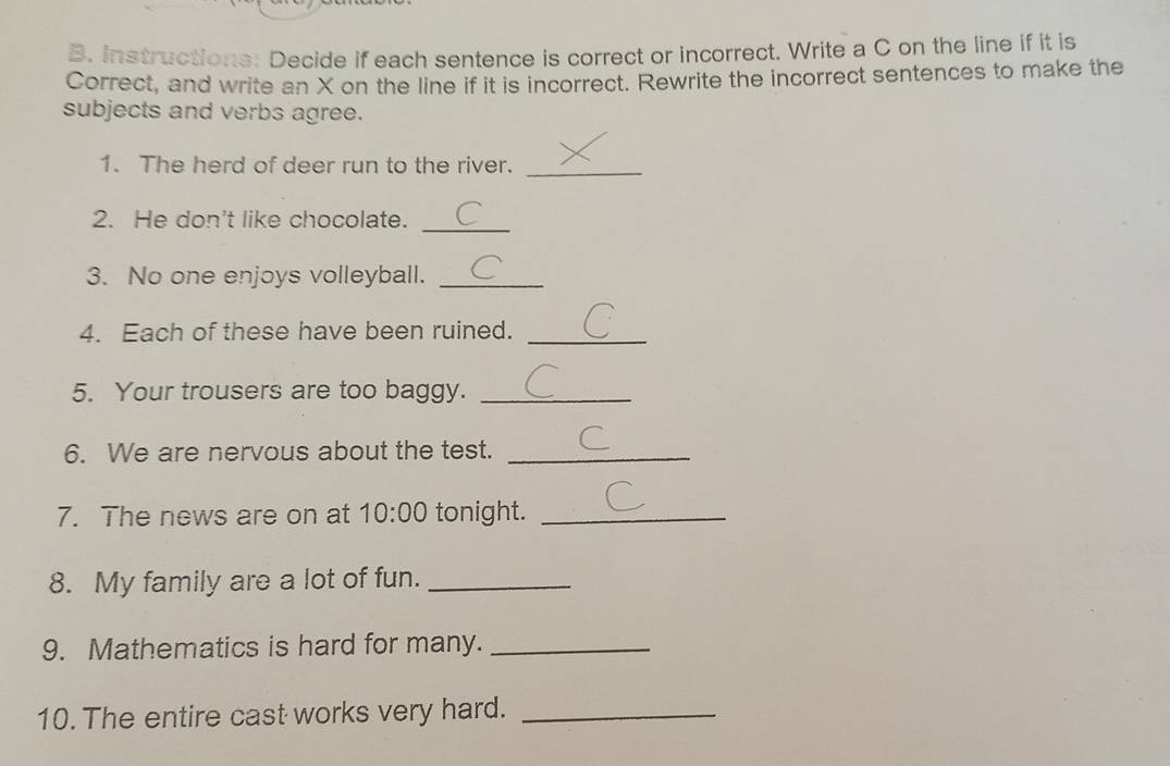 Instructions: Decide if each sentence is correct or incorrect. Write a C on the line if it is 
Correct, and write an X on the line if it is incorrect. Rewrite the incorrect sentences to make the 
subjects and verbs agree. 
1. The herd of deer run to the river. 
_ 
_ 
2. He don't like chocolate. 
3. No one enjoys volleyball._ 
4. Each of these have been ruined._ 
5. Your trousers are too baggy._ 
6. We are nervous about the test._ 
7. The news are on at 10:00 tonight._ 
8. My family are a lot of fun._ 
9. Mathematics is hard for many._ 
10. The entire cast works very hard._