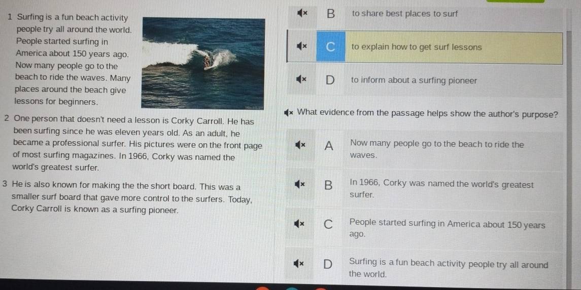 Surfing is a fun beach activityto share best places to surf
people try all around the world.
People started surfing into explain how to get surf lessons
America about 150 years ago.
C
Now many people go to the
beach to ride the waves. Manyto inform about a surfing pioneer
places around the beach give
lessons for beginners.
What evidence from the passage helps show the author's purpose?
2 One person that doesn't need a lesson is Corky Carroll. He has
been surfing since he was eleven years old. As an adult, he
became a professional surfer. His pictures were on the front page Now many people go to the beach to ride the
A
of most surfing magazines. In 1966, Corky was named the waves.
world's greatest surfer.
3 He is also known for making the the short board. This was a
B In 1966, Corky was named the world's greatest
surfer.
smaller surf board that gave more control to the surfers. Today,
Corky Carroll is known as a surfing pioneer.
C People started surfing in America about 150 years
ago.
D Surfing is a fun beach activity people try all around
the world.