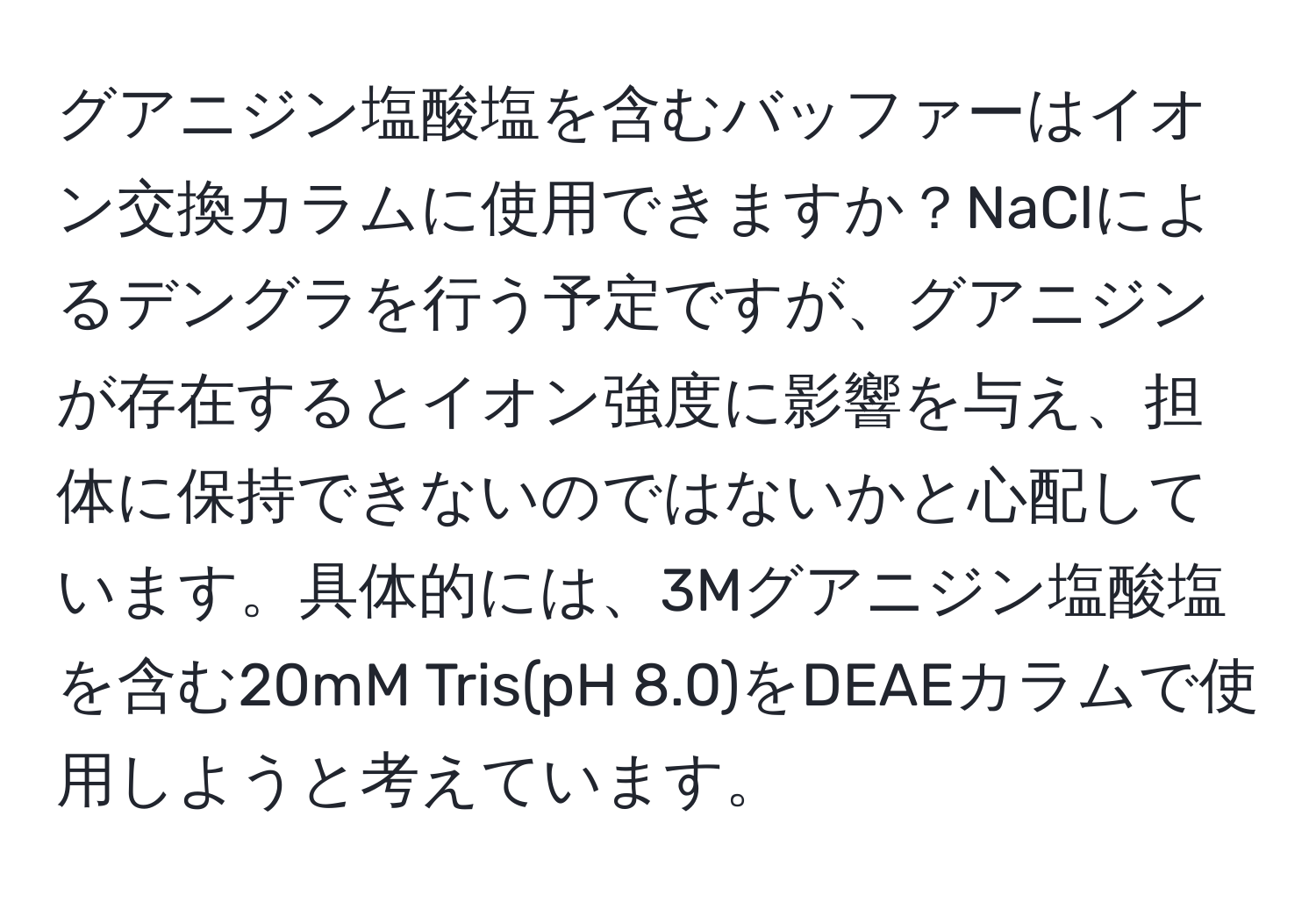 グアニジン塩酸塩を含むバッファーはイオン交換カラムに使用できますか？NaClによるデングラを行う予定ですが、グアニジンが存在するとイオン強度に影響を与え、担体に保持できないのではないかと心配しています。具体的には、3Mグアニジン塩酸塩を含む20mM Tris(pH 8.0)をDEAEカラムで使用しようと考えています。