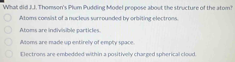 What did J.J. Thomson's Plum Pudding Model propose about the structure of the atom?
Atoms consist of a nucleus surrounded by orbiting electrons.
Atoms are indivisible particles.
Atoms are made up entirely of empty space.
Electrons are embedded within a positively charged spherical cloud.