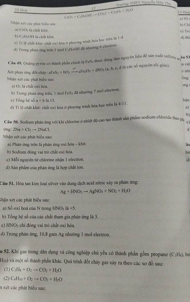 Trường THPT Nguyễn Hữu Thọ
Tổ Hoa
12
CrO_3+C_2H_5OHto CO_2uparrow +Cr_2O_3+H_2O
Tổ Hoá
a) Số
Nận xét các phát biểu sau:
b) Ch
a) CrO là chất khử
c) Trc
b) C₂H₃OH là chất khử. d) Bi
c) Tỉ lệ chất khứ: chất oxỉ hóa ở phương trình hóa học trên là 1:4.
d) Trong phản ứng trên 1 mol C₂H₅OH đã nhường 6 electron.
âu 53
Câu 49. Quặng pyrite có thành phần chính là FeS₂ được dùng làm nguyên liệu để sản xuất sulfuric ach
Xét phản ứng đốt chảy: aFeS_2+bO_2xrightarrow t^ocFe_2O_3+dSO_2(a,b,c ,d là các số nguyên tối gián). a cal
o nhi
Nhận xét các phát biểu sau:
ông
a) O_2 là chất oxi hóa. )ng
b) Trong phản ứng trên, 1 mol FeS₂ đã nhường 7 mol electron.
c) Tổng hhat c số a+b là 15. hận
d) Tí lệ chất khử: chất oxi hóa ở phương trình hóa học trên là 4:11.
a)
b)
Câu 50. Sodium phản ứng với khí chlorine ở nhiệt độ cao tạo thành sản phẩm sodium chloride theo phá c)
ứng: 2Na+Cl_2to 2NaCl.
Nhận xét các phát biểu sau:
a) Phản ứng trên là phản ứng oxi hóa - khử. â u
b) Sodium đóng vai trò chất oxi hóa. hù
c) Mỗi nguyên tử chlorine nhận 1 electron. iề
d) Sản phẩm của phản ứng là hợp chất ion.
Câu 51. Hòa tan kim loại silver vào dung dịch acid nitric xảy ra phản ứng:
Ag+HNO_3to AgNO_3+NO_2+H_2O
Nhận xét các phát biểu sau:
a) Số oxi hoá của N trong HNO_3la+5.
b) Tổng hệ số của các chất tham gia phản ứng là 3.
c) HNO_3 chi đóng vai trò chất oxi hóa.
d) Trong phản ứng, 10,8 gam Ag nhường 1 mol electron.
Su 52. Khí gas trong dân dụng và công nghiệp chủ yếu có thành phần gồm propane (C_3H_8) , but
Hi) và một số thành phần khác. Quá trình đốt cháy gas xảy ra theo các sơ đồ sau:
(1) C_3H_8+O_2to CO_2+H_2O
(2) C_4H_10+O_2to CO_2+H_2O
n xét các phát biểu sau: