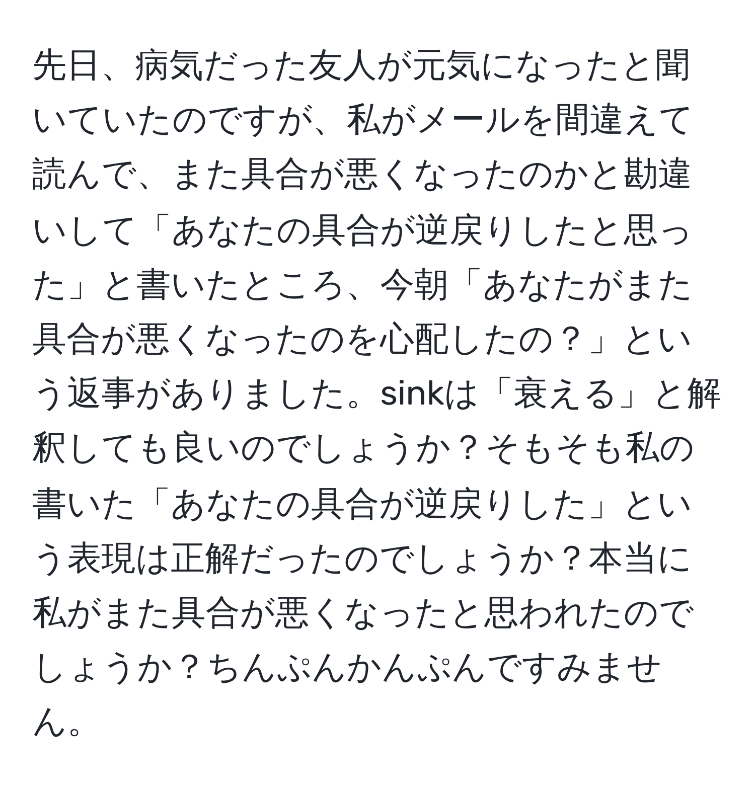 先日、病気だった友人が元気になったと聞いていたのですが、私がメールを間違えて読んで、また具合が悪くなったのかと勘違いして「あなたの具合が逆戻りしたと思った」と書いたところ、今朝「あなたがまた具合が悪くなったのを心配したの？」という返事がありました。sinkは「衰える」と解釈しても良いのでしょうか？そもそも私の書いた「あなたの具合が逆戻りした」という表現は正解だったのでしょうか？本当に私がまた具合が悪くなったと思われたのでしょうか？ちんぷんかんぷんですみません。